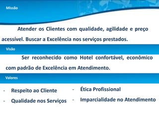 Missão




            Atender os Clientes com qualidade, agilidade e preço
acessível. Buscar a Excelência nos serviços prestados.
    Visão

              Ser reconhecido como Hotel confortável, econômico
    com padrão de Excelência em Atendimento.
    Valores


-      Respeito ao Cliente       -   Ética Profissional

-      Qualidade nos Serviços    -   Imparcialidade no Atendimento
 