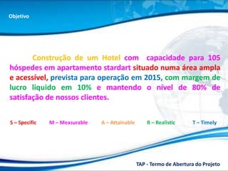 Objetivo




       Construção de um Hotel com capacidade para 105
hóspedes em apartamento stardart situado numa área ampla
e acessível, prevista para operação em 2015, com margem de
lucro liquido em 10% e mantendo o nível de 80% de
satisfação de nossos clientes.

S – Specific   M – Measurable   A – Attainable       R – Realistic     T – Timely




                                                 TAP - Termo de Abertura do Projeto
 