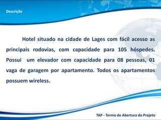Descrição




        Hotel situado na cidade de Lages com fácil acesso as
principais rodovias, com capacidade para 105 hóspedes.
Possui um elevador com capacidade para 08 pessoas, 01
vaga de garagem por apartamento. Todos os apartamentos
possuem wireless.




                                     TAP - Termo de Abertura do Projeto
 