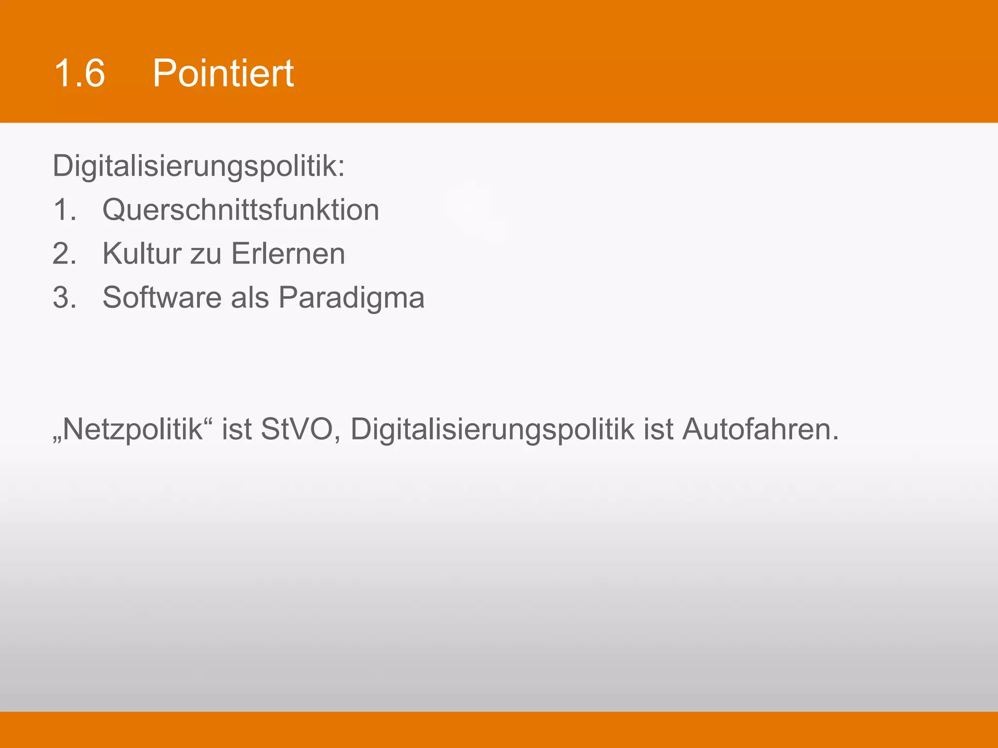 1.6      Pointiert

Digitalisierungspolitik:
1.  Querschnittsfunktion
2.  Kultur zu Erlernen
3.  Software als Paradigma



„Netzpolitik“ ist StVO, Digitalisierungspolitik ist Autofahren.
 
