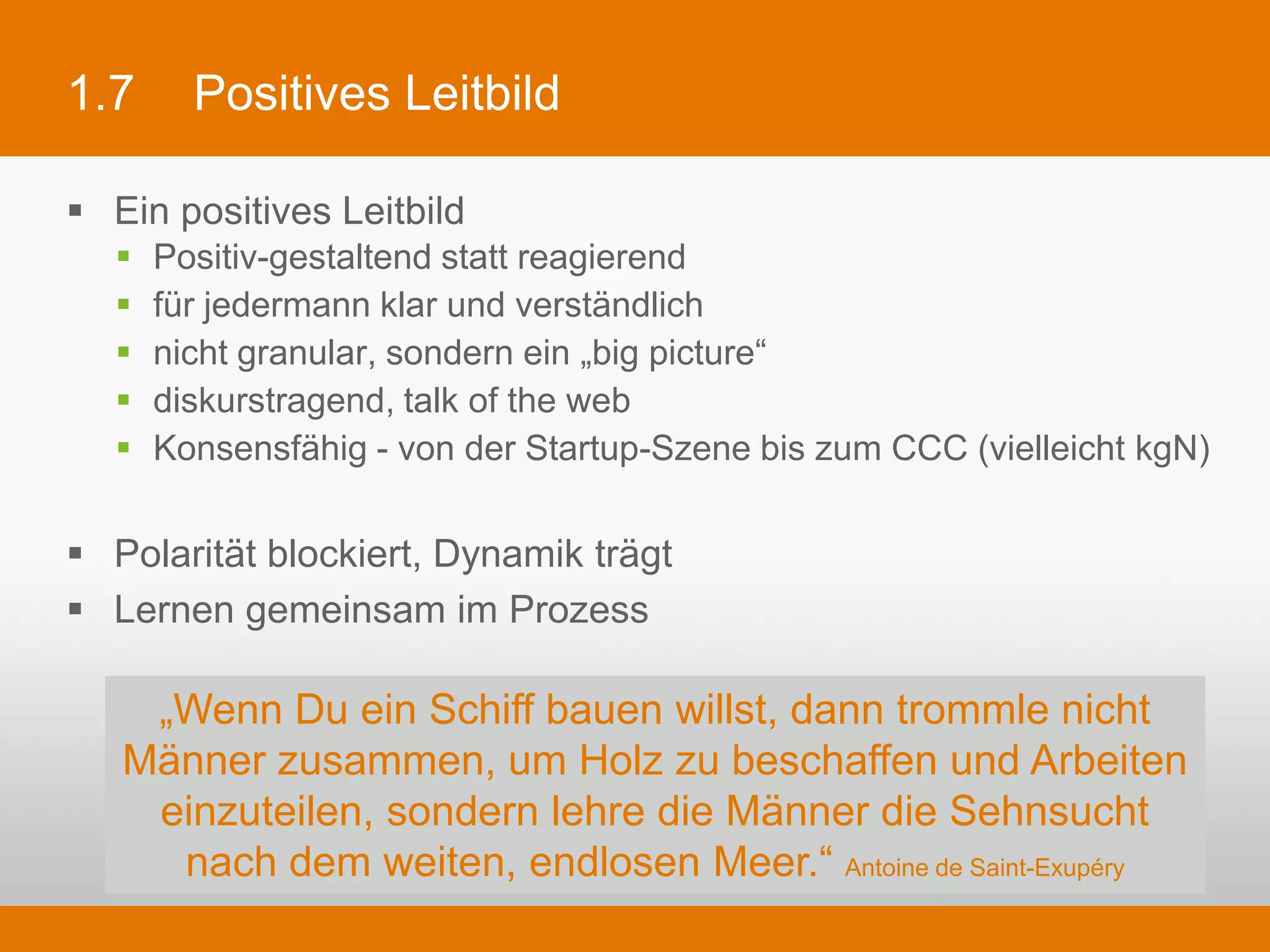 1.7         Positives Leitbild

§  Ein positives Leitbild
   §    Positiv-gestaltend statt reagierend
   §    für jedermann klar und verständlich
   §    nicht granular, sondern ein „big picture“
   §    diskurstragend, talk of the web
   §    Konsensfähig - von der Startup-Szene bis zum CCC (vielleicht kgN)

§  Polarität blockiert, Dynamik trägt
§  Lernen gemeinsam im Prozess

         „Wenn Du ein Schiff bauen willst, dann trommle nicht Männer
          zusammen, um Holz zu beschaffen und Arbeiten einzuteilen,
           sondern lehre die Männer die Sehnsucht nach dem weiten,
                        endlosen Meer.“ Antoine de Saint-Exupéry
 