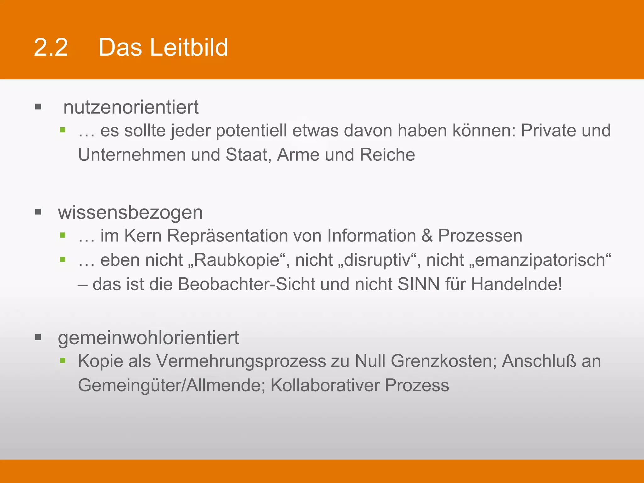 2.2      Das Leitbild

§   nutzenorientiert
   §  … es sollte jeder potentiell etwas davon haben können: Private und Unternehmen
       und Staat, Arme und Reiche


§  wissensbezogen
   §  … im Kern Repräsentation von Information & Prozessen
   §  … eben nicht „Raubkopie“, nicht „disruptiv“, nicht „emanzipatorisch“ – das ist die
       Beobachter-Sicht und nicht SINN für Handelnde!

§  gemeinwohlorientiert
   §  Kopie als Vermehrungsprozess zu Null Grenzkosten; Anschluß an Gemeingüter/
       Allmende; Kollaborativer Prozess
 