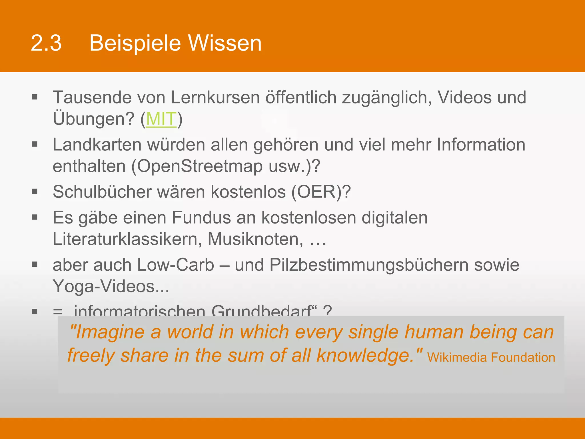 2.3     Beispiele Wissen

§  Tausende von Lernkursen öffentlich zugänglich, Videos und Übungen?
    (MIT)
§  Landkarten würden allen gehören und viel mehr Information enthalten
    (OpenStreetmap usw.)?
§  Schulbücher wären kostenlos (OER)?
§  Es gäbe einen Fundus an kostenlosen digitalen Literaturklassikern,
    Musiknoten, …
§  aber auch Low-Carb – und Pilzbestimmungsbüchern sowie Yoga-Videos...
§  = „informatorischen Grundbedarf“ ?

       "Imagine a world in which every single human being can freely
            share in the sum of all knowledge." Wikimedia Foundation
 