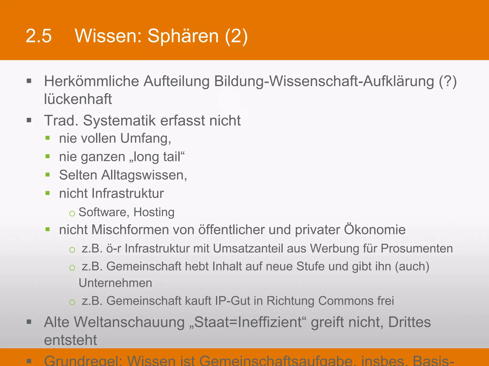 2.5         Wissen: Sphären (2)

§  Herkömmliche Aufteilung Bildung-Wissenschaft-Aufklärung (?) lückenhaft
§  Trad. Systematik erfasst nicht
   §    nie vollen Umfang,
   §    nie ganzen „long tail“
   §    Selten Alltagswissen,
   §    nicht Infrastruktur
           o Software, Hosting
   §  nicht Mischformen von öffentlicher und privater Ökonomie
           o  z.B. ö-r Infrastruktur mit Umsatzanteil aus Werbung für Prosumenten
           o  z.B. Gemeinschaft hebt Inhalt auf neue Stufe und gibt ihn (auch) Unternehmen
           o  z.B. Gemeinschaft kauft IP-Gut in Richtung Commons frei
§  Alte Weltanschauung „Staat=Ineffizient“ greift nicht, Drittes entsteht
§  Grundregel: Wissen ist Gemeinschaftsaufgabe, insbes. Basis-Framework
 