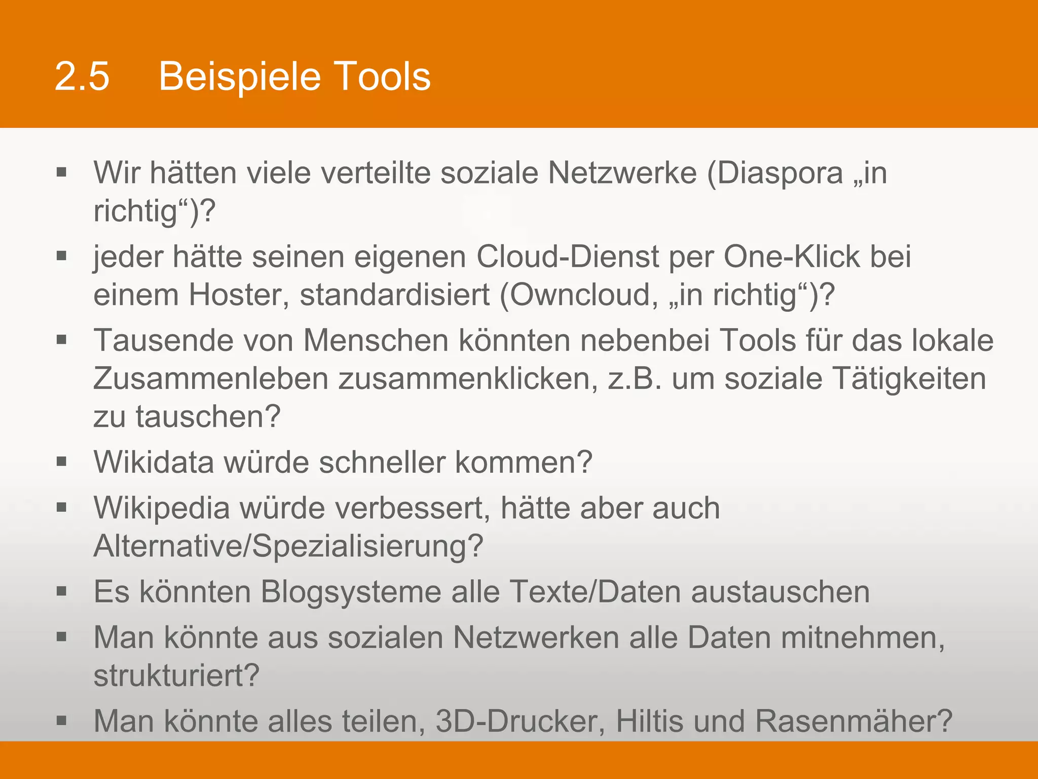 2.5     Beispiele Tools

§  Wir hätten viele verteilte soziale Netzwerke (Diaspora „in richtig“)?
§  jeder hätte seinen eigenen Cloud-Dienst per One-Klick bei einem Hoster,
    standardisiert (Owncloud, „in richtig“)?
§  Tausende von Menschen könnten nebenbei Tools für das lokale
    Zusammenleben zusammenklicken, z.B. um soziale Tätigkeiten zu
    tauschen?
§  Wikidata würde schneller kommen?
§  Wikipedia würde verbessert, hätte aber auch Alternative/Spezialisierung?
§  Es könnten Blogsysteme alle Texte/Daten austauschen
§  Man könnte aus sozialen Netzwerken alle Daten mitnehmen, strukturiert?
§  Man könnte alles teilen, 3D-Drucker, Hiltis und Rasenmäher?
 