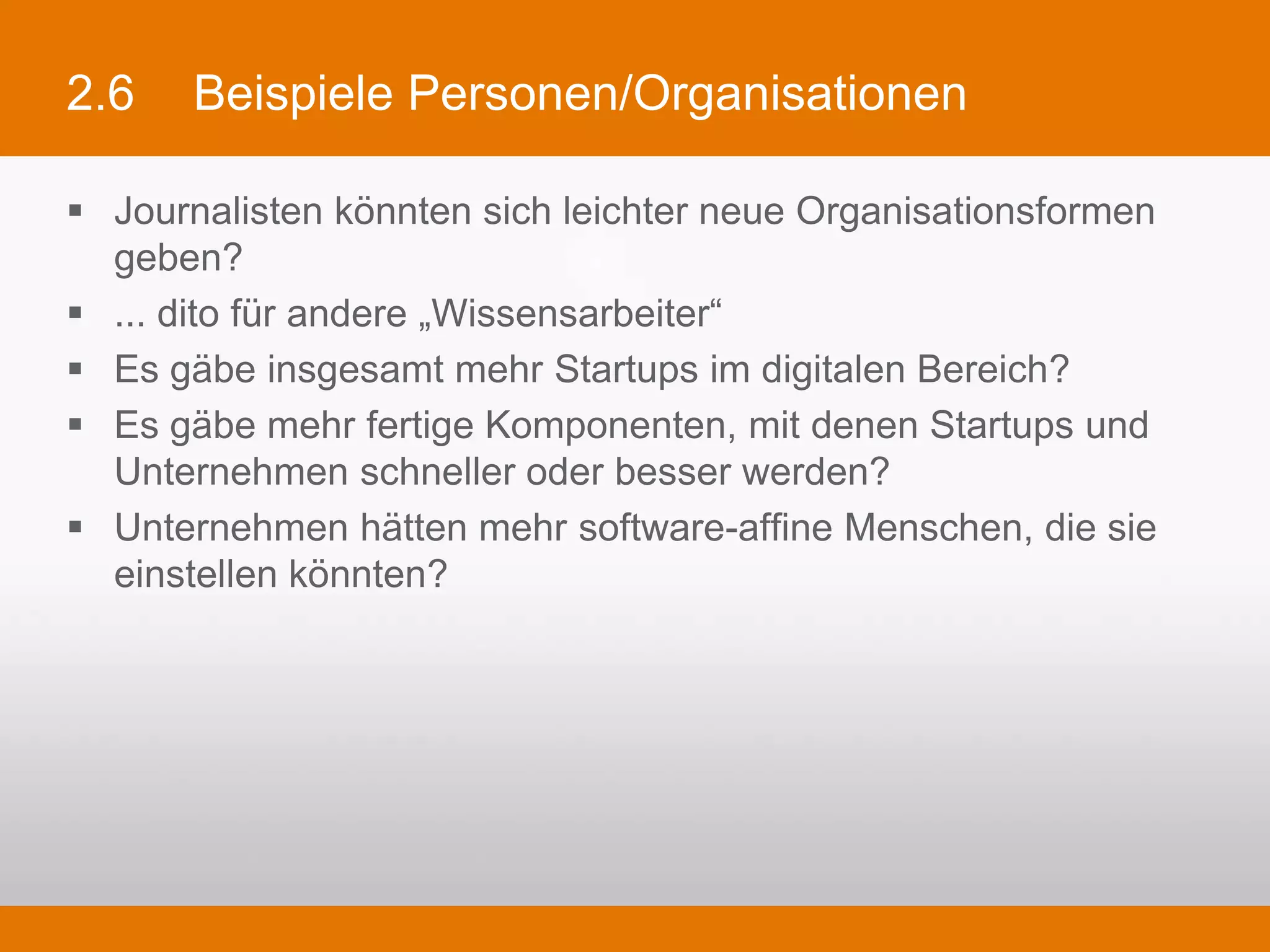 2.6     Beispiele Personen/Organisationen

§  Journalisten könnten sich leichter neue Organisationsformen geben?
§  ... dito für andere „Wissensarbeiter“
§  Es gäbe insgesamt mehr Startups im digitalen Bereich?
§  Es gäbe mehr fertige Komponenten, mit denen Startups und Unternehmen
    schneller oder besser werden?
§  Unternehmen hätten mehr software-affine Menschen, die sie einstellen
    könnten?
 