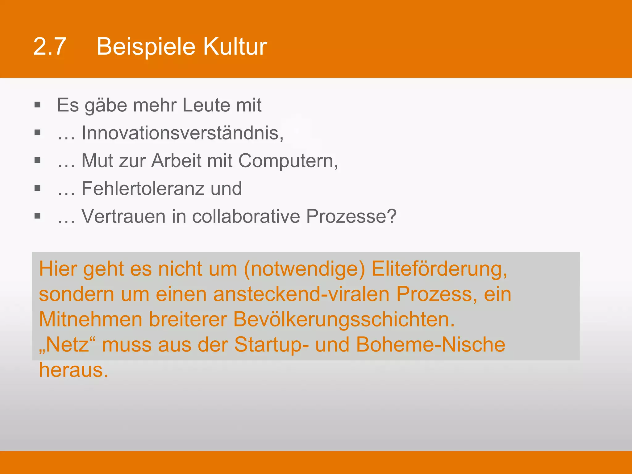 2.7        Beispiele Kultur

§    Es gäbe mehr Leute mit
§    … Innovationsverständnis,
§    … Mut zur Arbeit mit Computern,
§    … Fehlertoleranz und
§    … Vertrauen in collaborative Prozesse?

 Hier geht es nicht um (notwendige) Eliteförderung, sondern um
 einen ansteckend-viralen Prozess, ein Mitnehmen breiterer
 Bevölkerungsschichten.
 „Netz“ muss aus der Startup- und Boheme-Nische heraus.
 