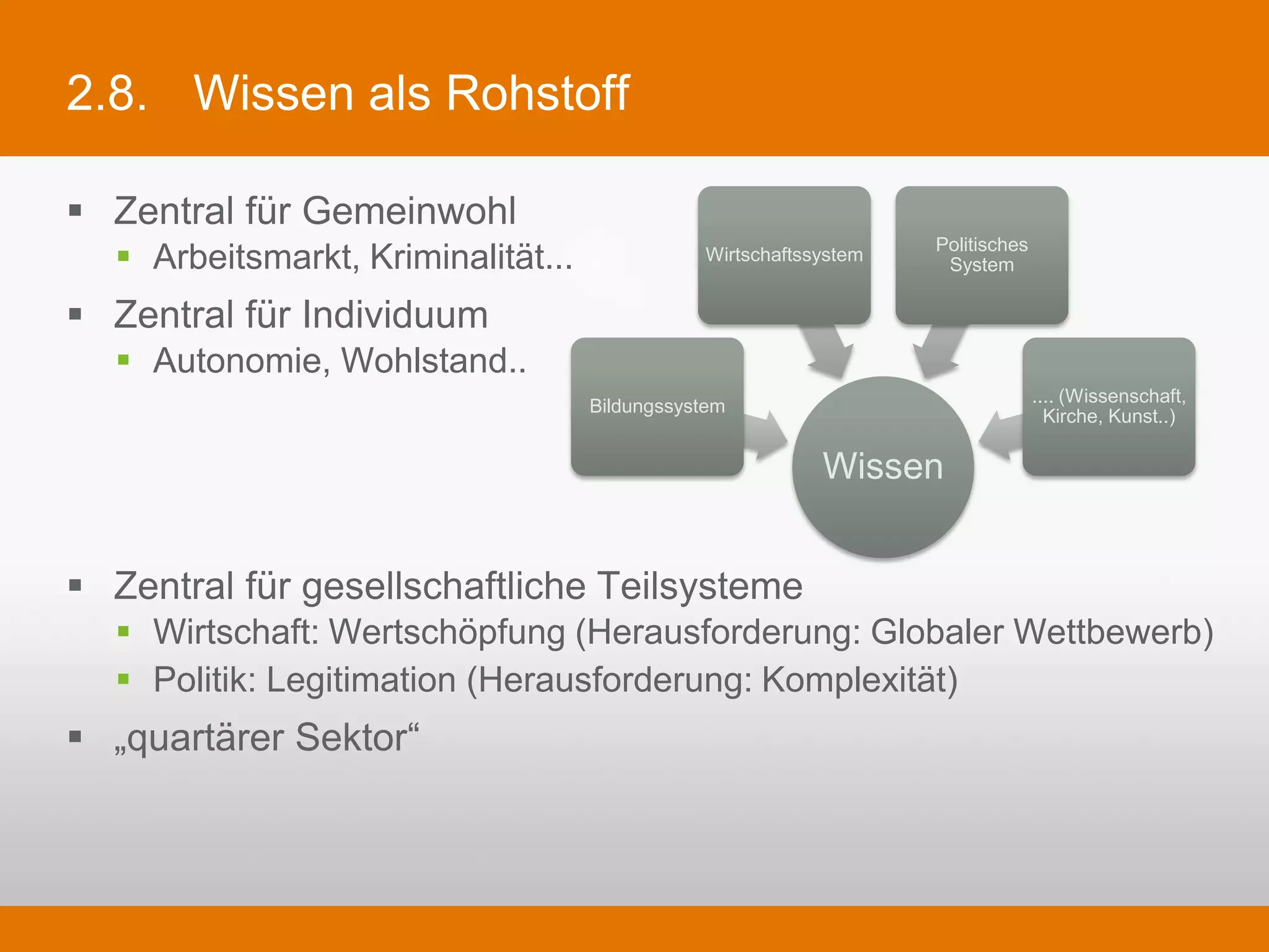 2.8.     Wissen als Rohstoff

§  Zentral für Gemeinwohl
   §  Arbeitsmarkt, Kriminalität...               Wirtschaftssystem   Politisches System


§  Zentral für Individuum
   §  Autonomie, Wohlstand..
                                                                                      .... (Wissenschaft,
                                       Bildungssystem                                   Kirche, Kunst..)

                                                               Wissen

§  Zentral für gesellschaftliche Teilsysteme
   §  Wirtschaft: Wertschöpfung (Herausforderung: Globaler Wettbewerb)
   §  Politik: Legitimation (Herausforderung: Komplexität)
§  „quartärer Sektor“
 