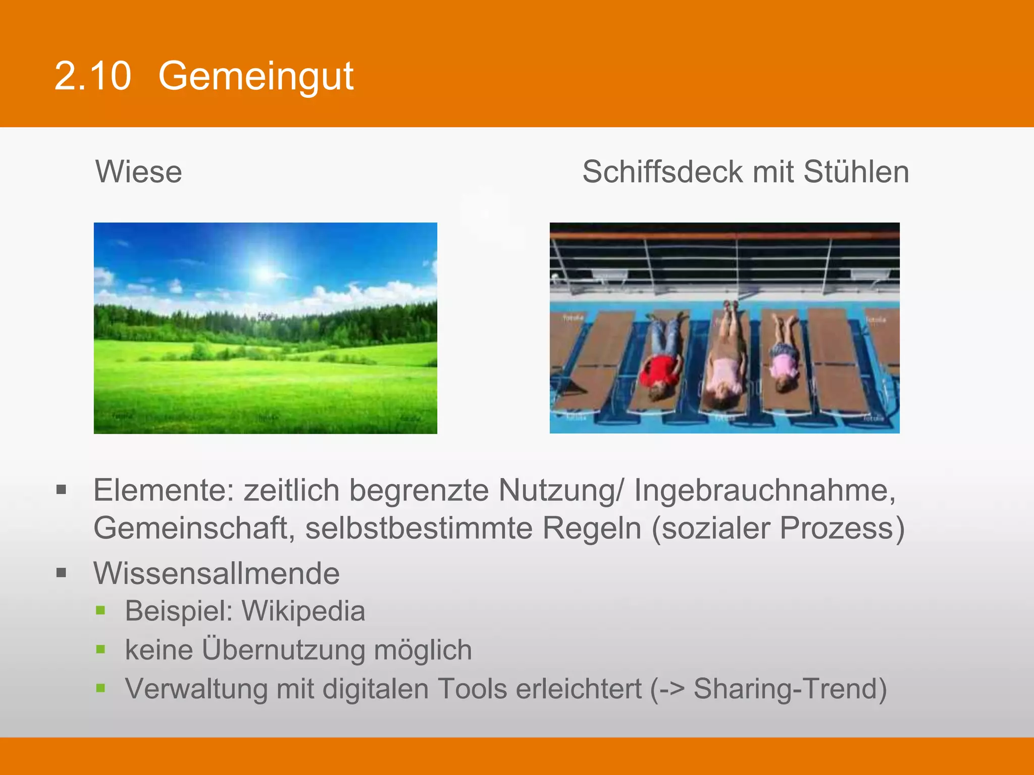 2.10 Gemeingut

   Wiese                                       Schiffsdeck mit Stühlen




§  Elemente: zeitlich begrenzte Nutzung/ Ingebrauchnahme, Gemeinschaft,
    selbstbestimmte Regeln (sozialer Prozess)
§  Wissensallmende
   §  Beispiel: Wikipedia
   §  keine Übernutzung möglich
   §  Verwaltung mit digitalen Tools erleichtert (-> Sharing-Trend)
 