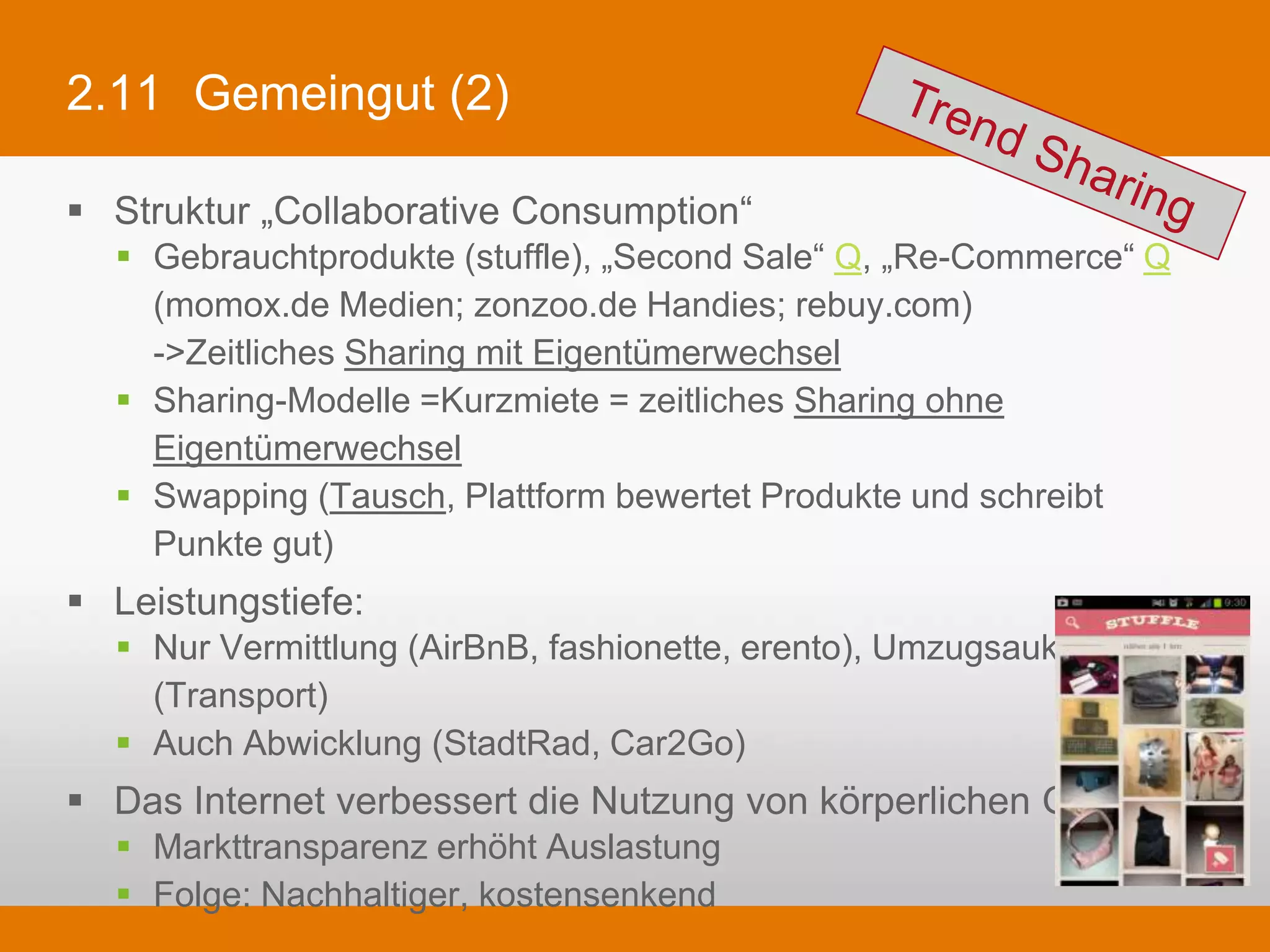 2.11 Gemeingut (2)

§  Struktur „Collaborative Consumption“
   §  Gebrauchtprodukte (stuffle), „Second Sale“ Q, „Re-Commerce“ Q (momox.de
       Medien; zonzoo.de Handies; rebuy.com)
       ->Zeitliches Sharing mit Eigentümerwechsel
   §  Sharing-Modelle =Kurzmiete = zeitliches Sharing ohne Eigentümerwechsel
   §  Swapping (Tausch, Plattform bewertet Produkte und schreibt Punkte gut)
§  Leistungstiefe:
   §  Nur Vermittlung (AirBnB, fashionette, erento), Umzugsauktion.de (Transport)
   §  Auch Abwicklung (StadtRad, Car2Go)
§  Das Internet verbessert die Nutzung von körperlichen Gütern
   §  Markttransparenz erhöht Auslastung
   §  Folge: Nachhaltiger, kostensenkend
 