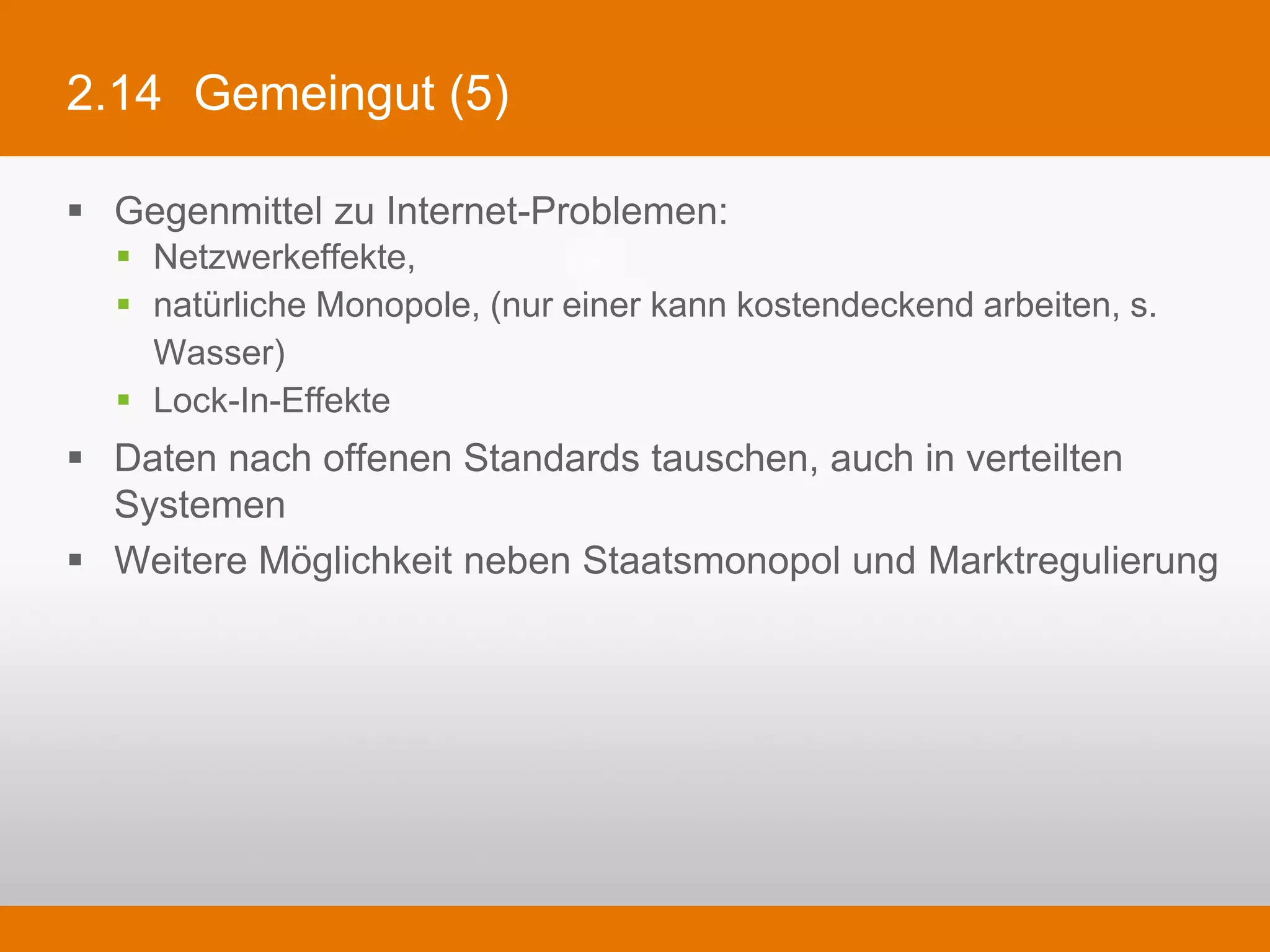 2.14 Gemeingut (5)

§  Gegenmittel zu Internet-Problemen:
   §  Netzwerkeffekte,
   §  natürliche Monopole, (nur einer kann kostendeckend arbeiten, s. Wasser)
   §  Lock-In-Effekte
§  Daten nach offenen Standards tauschen, auch in verteilten Systemen
§  Weitere Möglichkeit neben Staatsmonopol und Marktregulierung
 
