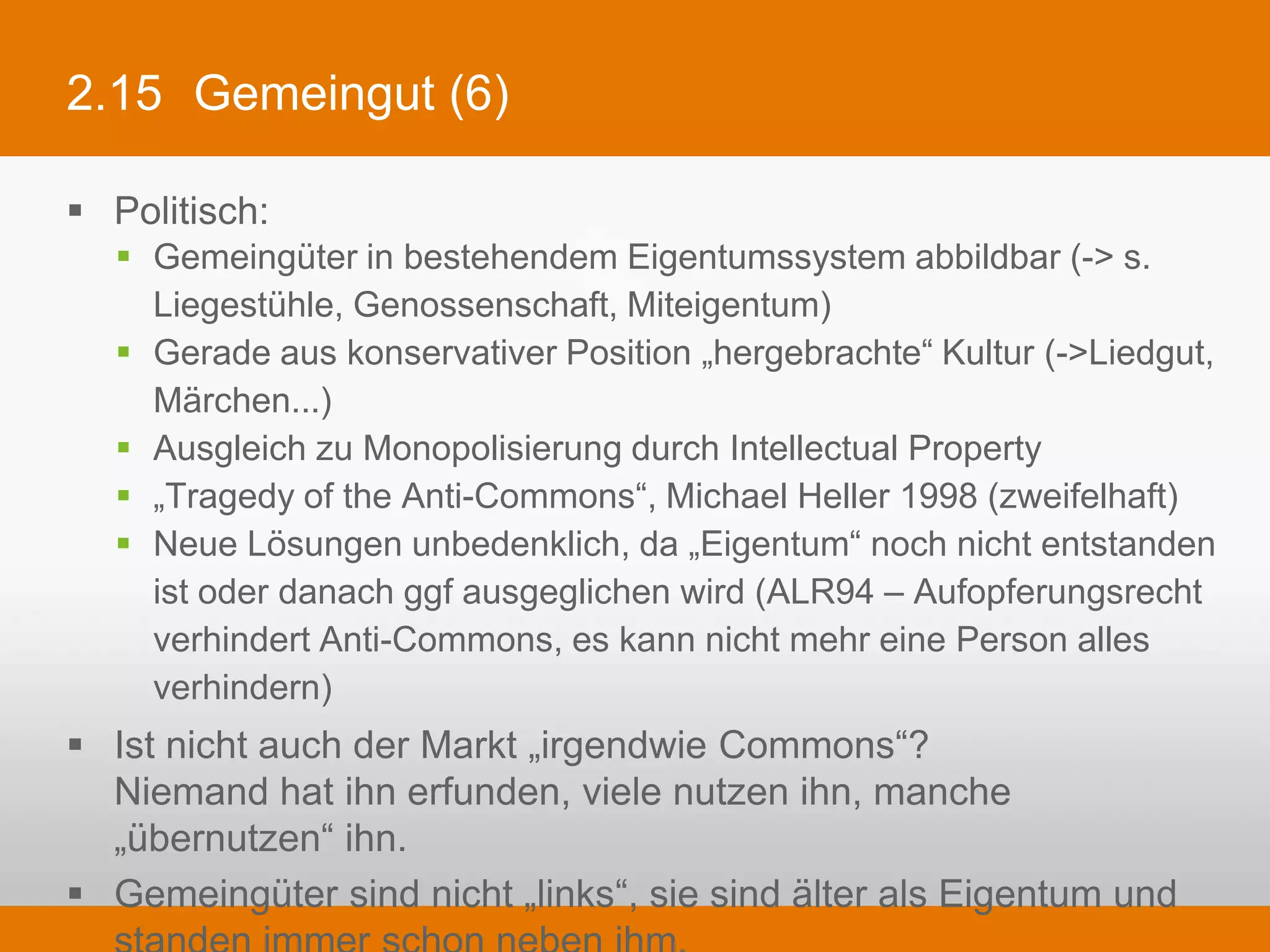 2.15 Gemeingut (6)

§  Politisch:
   §  Gemeingüter in bestehendem Eigentumssystem abbildbar (-> s. Liegestühle,
       Genossenschaft, Miteigentum)
   §  Gerade aus konservativer Position „hergebrachte“ Kultur (->Liedgut, Märchen...)
   §  Ausgleich zu Monopolisierung durch Intellectual Property
   §  „Tragedy of the Anti-Commons“, Michael Heller 1998 (zweifelhaft)
   §  Neue Lösungen unbedenklich, da „Eigentum“ noch nicht entstanden ist oder
       danach ggf ausgeglichen wird (ALR94 – Aufopferungsrecht verhindert Anti-
       Commons, es kann nicht mehr eine Person alles verhindern)
§  Ist nicht auch der Markt „irgendwie Commons“?
    Niemand hat ihn erfunden, viele nutzen ihn, manche „übernutzen“ ihn.
§  Gemeingüter sind nicht „links“, sie sind älter als Eigentum und standen
    immer schon neben ihm.
 