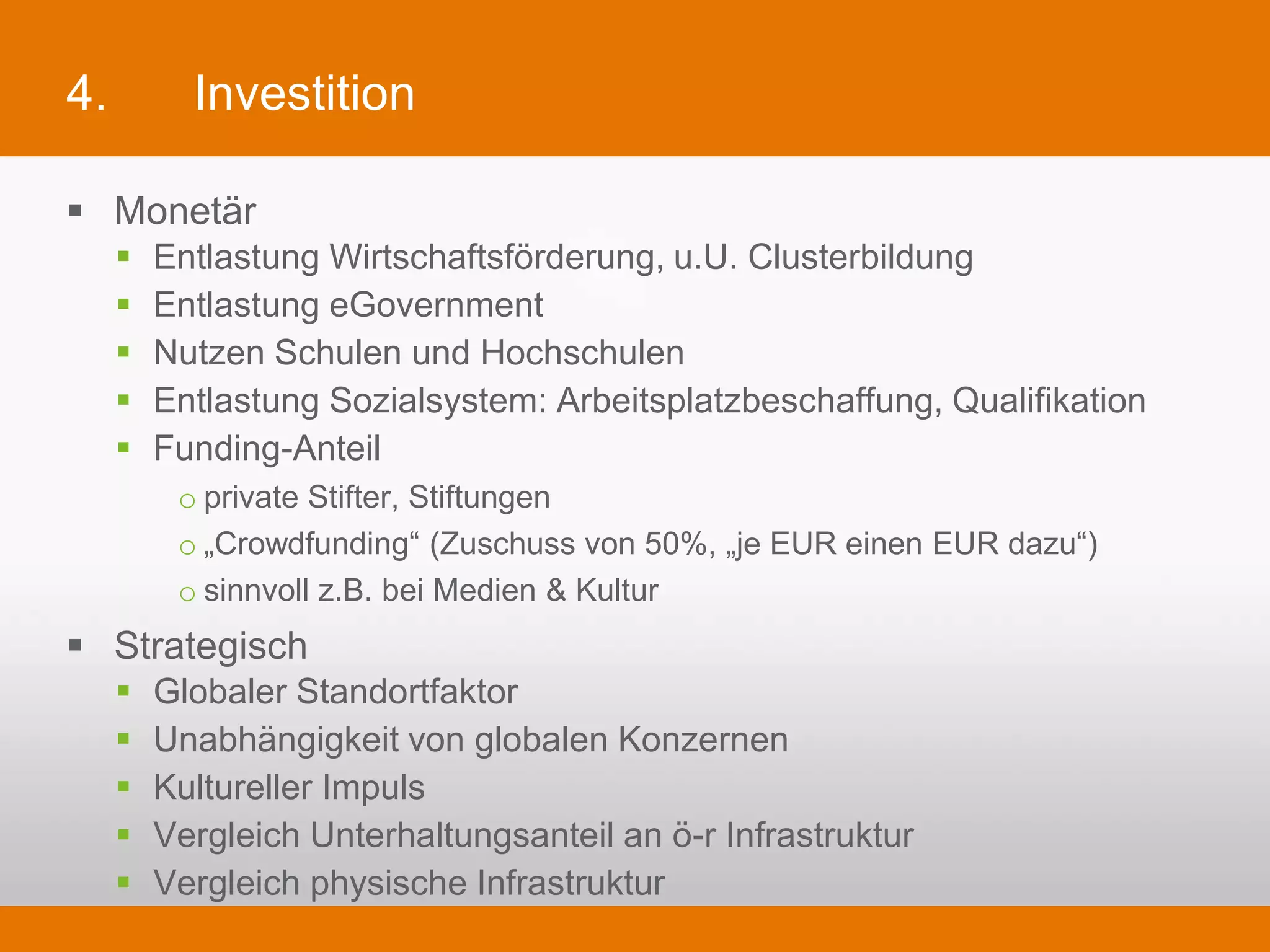 4.            Investition

§  Monetär
     §    Entlastung Wirtschaftsförderung, u.U. Clusterbildung
     §    Entlastung eGovernment
     §    Nutzen Schulen und Hochschulen
     §    Entlastung Sozialsystem: Arbeitsplatzbeschaffung, Qualifikation
     §    Funding-Anteil
             o private Stifter, Stiftungen
             o „Crowdfunding“ (Zuschuss von 50%, „je EUR einen EUR dazu“)
             o sinnvoll z.B. bei Medien & Kultur
§  Strategisch
     §    Globaler Standortfaktor
     §    Unabhängigkeit von globalen Konzernen
     §    Kultureller Impuls
     §    Vergleich Unterhaltungsanteil an ö-r Infrastruktur
     §    Vergleich physische Infrastruktur
 