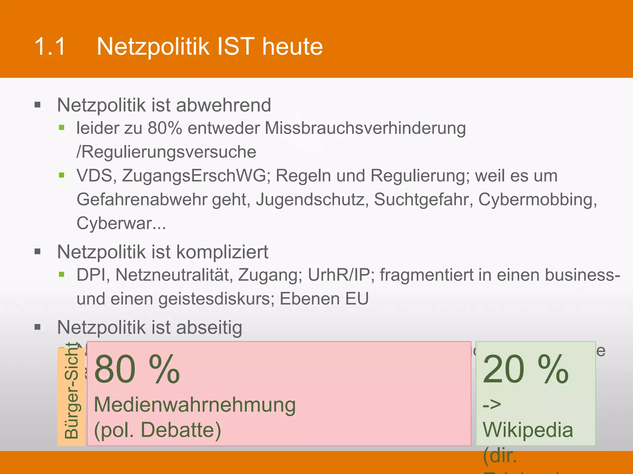 1.1                Netzpolitik IST heute

§  Netzpolitik ist abwehrend
   §  leider zu 80% entweder Missbrauchsverhinderung /Regulierungsversuche
   §  VDS, ZugangsErschWG; Regeln und Regulierung; weil es um Gefahrenabwehr geht,
       Jugendschutz, Suchtgefahr, Cybermobbing, Cyberwar...
§  Netzpolitik ist kompliziert
   §  DPI, Netzneutralität, Zugang; UrhR/IP; fragmentiert in einen business- und einen
       geistesdiskurs; Ebenen EU
§  Netzpolitik ist abseitig
   §  Netzneutralität, LSR, Diskriminierungsverbote, Oligopole: praktische Relevanz?



                   80 %                                               20 %
    Bürger-Sicht




                   Medienwahrnehmung                                  -> Wikipedia
                   (pol. Debatte)                                     (dir. Erleben)
 