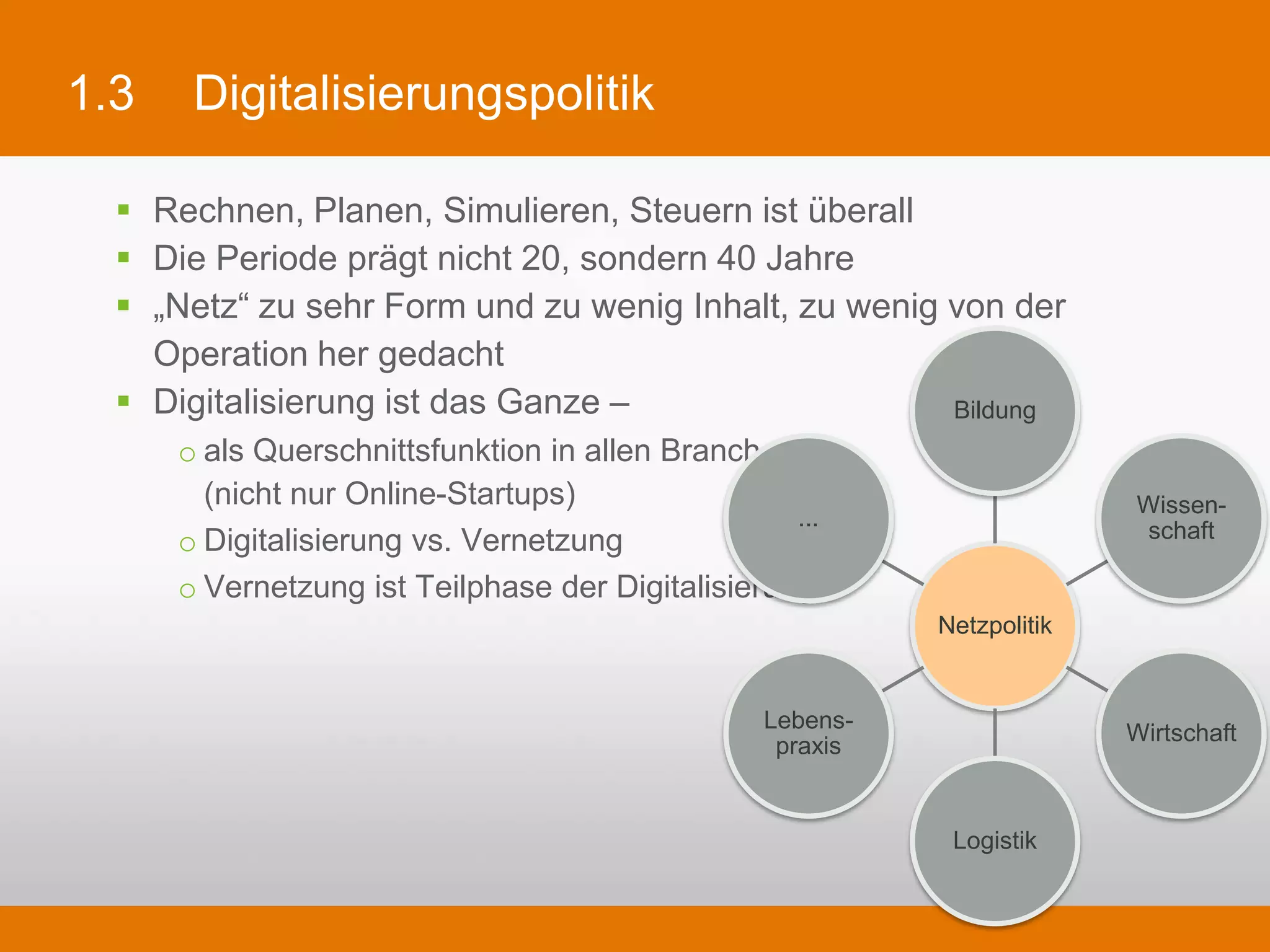 1.3        Digitalisierungspolitik

  §    Rechnen, Planen, Simulieren, Steuern ist überall
  §    Die Periode prägt nicht 20, sondern 40 Jahre
  §    „Netz“ zu sehr Form und zu wenig Inhalt, zu wenig von der Operation her gedacht
  §    Digitalisierung ist das Ganze –
         o als Querschnittsfunktion in allen Branchen,                Bildung
           (nicht nur Online-Startups)
         o Digitalisierung vs. Vernetzung                                           Wissen-
                                                            ...
         o Vernetzung ist Teilphase der Digitalisierung                             schaft


                                                                     Netzpolitik


                                                          Lebens-
                                                                                   Wirtschaft
                                                           praxis


                                                                      Logistik
 