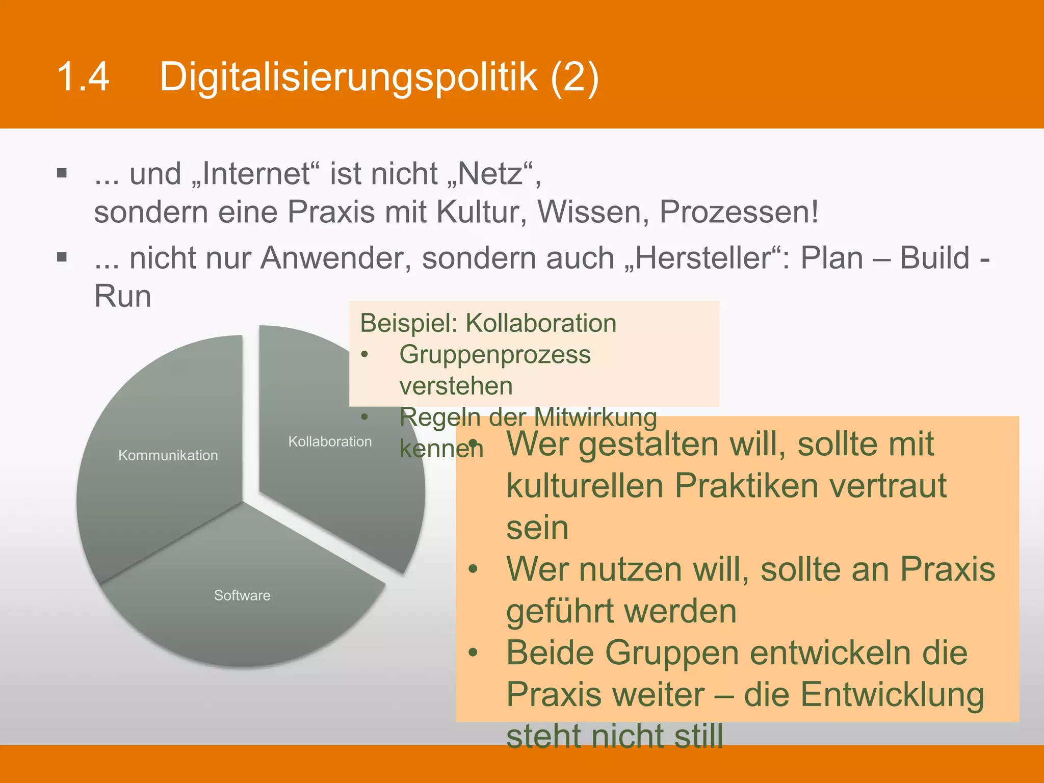 1.4        Digitalisierungspolitik (2)

§  ... und „Internet“ ist nicht „Netz“,
    sondern eine Praxis mit Kultur, Wissen, Prozessen!
§  ... nicht nur Anwender, sondern auch „Hersteller“: Plan – Build - Run

                                       Beispiel: Kollaboration
                                       •  Gruppenprozess verstehen
                                       •  Regeln der Mitwirkung kennen

      Kommunikation
                             Kollaboration      •  Wer gestalten will, sollte mit
                                                   kulturellen Praktiken vertraut sein
                                                •  Wer nutzen will, sollte an Praxis
                                                   geführt werden
                  Software
                                                •  Beide Gruppen entwickeln die Praxis
                                                   weiter – die Entwicklung steht nicht
                                                   still
 