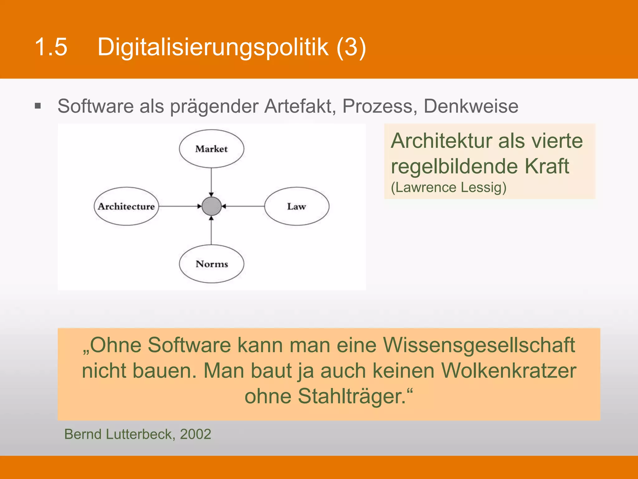 1.5      Digitalisierungspolitik (3)

§  Software als prägender Artefakt, Prozess, Denkweise
                                               Architektur als vierte
                                               regelbildende Kraft
                                               (Lawrence Lessig)




    „Ohne Software kann man eine Wissensgesellschaft nicht bauen.
       Man baut ja auch keinen Wolkenkratzer ohne Stahlträger.“
    Bernd Lutterbeck, 2002
 