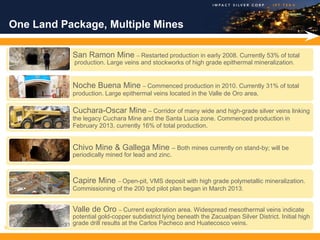 One Land Package, Multiple Mines

               San Ramon Mine – Restarted production in early 2008. Currently 53% of total
               production. Large veins and stockworks of high grade epithermal mineralization.


               Noche Buena Mine – Commenced production in 2010. Currently 31% of total
               production. Large epithermal veins located in the Valle de Oro area.

               Cuchara-Oscar Mine – Corridor of many wide and high-grade silver veins linking
               the legacy Cuchara Mine and the Santa Lucia zone. Commenced production in
               February 2013, currently 16% of total production.


               Chivo Mine & Gallega Mine – Both mines currently on stand-by; will be
               periodically mined for lead and zinc.



               Capire Mine – Open-pit, VMS deposit with high grade polymetallic mineralization.
               Commissioning of the 200 tpd pilot plan began in March 2013.


               Valle de Oro – Current exploration area. Widespread mesothermal veins indicate
               potential gold-copper subdistrict lying beneath the Zacualpan Silver District. Initial high
               grade drill results at the Carlos Pacheco and Huatecosco veins.
9
 