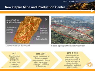 New Capire Mine and Production Centre


      Area of defined                             N
                                                          Open-pit
      NI 43-101 Resource                                                      200 tpd pilot mill

      3D model of                        Remains
      planned                            open for
      open-pit                           expansion

                                     Mill
                                   Tailings facility


     Capire open-pit 3D model                           Capire open-pit Mine and Pilot Plant


            2012                                                         2015 & 2016
                                    2013 & 2014
        Construction                                                    Define plans to
                                Began production to
         of 200 tpd                                                    construct a large,
                                  optimize design
         pilot plant;                                                 permanent plant at
                                parameters for future
                                                                      Capire; size will be
        11,850m drill             plant expansion;
                                                                        determined by
          program                minimum 10,000m
                                                                     exploration and pilot
        (completed)                 drill program
12                                                                       plant results
 