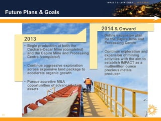 Future Plans & Goals


                                                   2014 & Onward
                                                   • Define expansion plan
            2013                                     for the Capire Mine and
                                                     Processing Centre
            • Begin production at both the
              Cuchara-Oscar Mine (completed)
              and the Capire Mine and Processing   • Continue exploration and
              Centre (completed)                     expansion of mining
                                                     activities with the aim to
                                                     establish IMPACT as a
            • Continue aggressive exploration        multimillion ounce
              across expansive land package to       precious metals
              accelerate organic growth              producer

            • Pursue accretive M&A
              opportunities of advanced stage
              assets




21
 