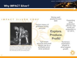 Why IMPACT Silver?



                                                                                  Strong cash
                                                                                 position & zero
                                                                                       debt           Expanding
                                                                                                         silver
                                                             Proven history of                        production
                                                             profitable mining                       with two new
                                                                  success                             mines put
                                                                                                     production in
                                                                                 Explore.              Q1 2013

                                                                                 Produce.
                                                                                  Profit!
                                                                   Tight share                  Numerous
                                                              structure and small               exploration
                                                               market cap for a                  targets to
         This statue of a miner is located in front of the
         church in the town of Zacualpan, signifying the        profitable junior              drive organic
         importance and acceptance of mining within              silver producer                   growth
         the community and the surrounding areas.



22
 