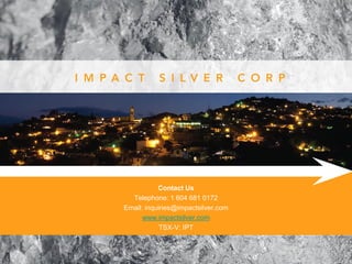 Contact Us
  Telephone: 1 604 681 0172
Email: inquiries@impactsilver.com
      www.impactsilver.com
            TSX-V: IPT
 