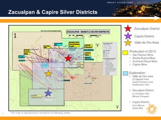 Zacualpan & Capire Silver Districts

                                                                   Zacualpan District

                                                                   Capire District

                                                                   Valle de Oro Area

                                                              Production in 2013:
                                                              •   San Ramon Mine
                                                              •   Noche Buena Mine
                                                              •   Cuchara-Oscar Mine
                                                              •   Capire Mine


                                                              Exploration:
                                                              • Valle de Oro area
                                                                  El Gigante Vein
                                                                  Carlos Pacheco Vein
                                                                  Huatecosco Vein

                                                              • Zacualpan District
                                                                  La Condesa Vein
                                                                  Mirasol Prospect

                                                              • Capire District
                                                                  Cruz Blanca
                                                                  Santa Rita

6   This map is reproduced in miniature on following slides
 
