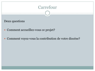 Carrefour
Deux questions
 Comment accueillez-vous ce projet?
 Comment voyez-vous la contribution de votre diocèse?
 