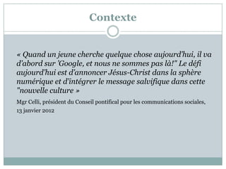 Contexte
« Quand un jeune cherche quelque chose aujourd’hui, il va
d’abord sur ’Google, et nous ne sommes pas là!" Le défi
aujourd’hui est d’annoncer Jésus-Christ dans la sphère
numérique et d’intégrer le message salvifique dans cette
"nouvelle culture »
Mgr Celli, président du Conseil pontifical pour les communications sociales,
13 janvier 2012
 
