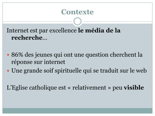 Contexte
Internet est par excellence le média de la
recherche…
 86% des jeunes qui ont une question cherchent la
réponse sur internet
 Une grande soif spirituelle qui se traduit sur le web
L’Eglise catholique est « relativement » peu visible
 