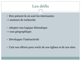Les défis
 Etre présent là où sont les internautes
-> moteurs de recherche
 Adopter une logique thématique
-> non géographique
 Développer l’intéractivité
 Unir nos efforts pour sortir de nos églises et de nos sites
 