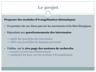Le projet
Proposer des modules d’évangélisation thématiques
 Un premier site sur Jésus puis sur les sacrements et les fêtes liturgiques
 Répondant aux questionnements des internautes
-> partir des questions des internautes
-> offrir une possibilité de dialogue personnel
 Visibles sur la 1ère page des moteurs de recherche
-> assurer un très bon référencement
-> multiplier les liens vers les modules d’Evangélisation
 