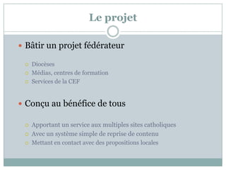 Le projet
 Bâtir un projet fédérateur
 Diocèses
 Médias, centres de formation
 Services de la CEF
 Conçu au bénéfice de tous
 Apportant un service aux multiples sites catholiques
 Avec un système simple de reprise de contenu
 Mettant en contact avec des propositions locales
 