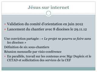 Jésus sur internet
 Validation du comité d’orientation en juin 2012
 Lancement du chantier avec 8 diocèses le 29.11.12
Une conviction partagée : « Le projet ne pourra se faire sans
les diocèses »
Définition de six sous-chantiers
Réunion mensuelle par visio-conférence
 En parallèle, travail sur les contenus avec Mgr Dupleix et le
CETAD et sollicitation des services de la CEF
 