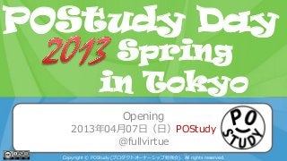POStudy Day 2013 Spring in Tokyo
Opening
2013年04月07日（日）POStudy
@fullvirtue
Copyright © POStudy (プロダクトオーナーシップ勉強会). All rights reserved.
POStudy Day
in Tokyo
Spring
 