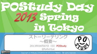POStudy Day 2013 Spring in Tokyo
ストーリーテリング
～概要～
2013年04月07日（日）POStudy
@fullvirtue
Copyright © POStudy (プロダクトオーナーシップ勉強会). All rights reserved.
POStudy Day
in Tokyo
Spring
 