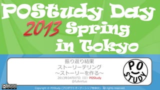POStudy Day 2013 Spring in Tokyo
振り返り結果
ストーリーテリング
～ストーリーを作る～
2013年04月07日（日）POStudy
@fullvirtue
Copyright © POStudy (プロダクトオーナーシップ勉強会). All rights reserved.
POStudy Day
in Tokyo
Spring
 