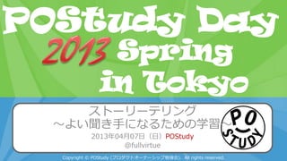 POStudy Day 2013 Spring in Tokyo
ストーリーテリング
～よい聞き手になるための学習～
2013年04月07日（日）POStudy
@fullvirtue
Copyright © POStudy (プロダクトオーナーシップ勉強会). All rights reserved.
POStudy Day
in Tokyo
Spring
 