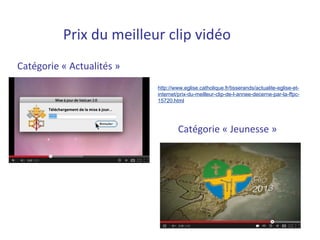 Prix du meilleur clip vidéo
Catégorie « Actualités »
                           http://www.eglise.catholique.fr/tisserands/actualite-eglise-et-
                           internet/prix-du-meilleur-clip-de-l-annee-decerne-par-la-ffpc-
                           15720.html




                                   Catégorie « Jeunesse »
 