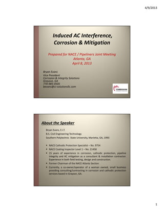 4/9/2013
1
Induced AC Interference, 
Corrosion & Mitigation
Prepared for NACE / Pipeliners Joint Meeting
Atlanta, GA
April 8, 2013
Bryan Evans 
Vice President
Corrosion & Integrity Solutions
Grayson, GA
770‐985‐0505
bevans@ci‐solutionsllc.com
4/9/2013 1
About the Speaker
Bryan Evans, E.I.T.
B.S. Civil Engineering Technology
Southern Polytechnic  State University, Marietta, GA, 1993
 NACE Cathodic Protection Specialist – No. 9754
 NACE Coating Inspector Level 1 – No. 21458
 15 years of experience in corrosion, cathodic protection, pipeline
integrity and AC mitigation as a consultant & installation contractor.
Experience in both field testing, design and construction.
 Former Chairman of the NACE Atlanta Section
 Currently, a co‐owner/operator of a woman owned, small business
providing consulting/contracting in corrosion and cathodic protection
services based in Grayson, GA.
4/9/2013 2
 
