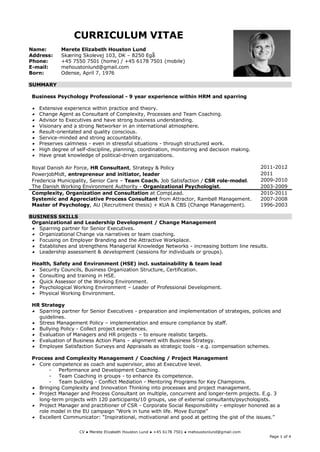 CURRICULUM VITAE
Name:         Merete Elizabeth Houston Lund
Address:      Skæring Skolevej 103, DK – 8250 Egå
Phone:        +45 7550 7501 (home) / +45 6178 7501 (mobile)
E-mail:       mehoustonlund@gmail.com
Born:         Odense, April 7, 1976

SUMMARY

 Business Psychology Professional - 9 year experience within HRM and sparring

    Extensive experience within practice and theory.
    Change Agent as Consultant of Complexity, Processes and Team Coaching.
    Advisor to Executives and have strong business understanding.
    Visionary and a strong Networker in an international atmosphere.
    Result-orientated and quality conscious.
    Service-minded and strong accountability.
    Preserves calmness - even in stressful situations - through structured work.
    High degree of self-discipline, planning, coordination, monitoring and decision making.
    Have great knowledge of political-driven organizations.

 Royal Danish Air Force, HR Consultant, Strategy & Policy                                           2011-2012
 PowerjobMidt, entrepreneur and initiator, leader                                                   2011
 Fredericia Municipality, Senior Care – Team Coach. Job Satisfaction / CSR role-model.              2009-2010
 The Danish Working Environment Authority - Organizational Psychologist.                            2003-2009
 Complexity, Organization and Consultation at CompLead.                                             2010-2011
 Systemic and Appreciative Process Consultant from Attractor, Rambøll Management.                   2007-2008
 Master of Psychology, AU (Recruitment thesis) + KUA & CBS (Change Management).                     1996-2003

BUSINESS SKILLS
 Organizational and Leadership Development / Change Management
  Sparring partner for Senior Executives.
  Organizational Change via narratives or team coaching.
  Focusing on Employer Branding and the Attractive Workplace.
  Establishes and strengthens Managerial Knowledge Networks - increasing bottom line results.
  Leadership assessment & development (sessions for individuals or groups).

 Health, Safety and Environment (HSE) incl. sustainability & team lead
  Security Councils, Business Organization Structure, Certification.
  Consulting and training in HSE.
  Quick Assessor of the Working Environment.
  Psychological Working Environment – Leader of Professional Development.
  Physical Working Environment.

 HR Strategy
  Sparring partner for Senior Executives - preparation and implementation of strategies, policies and
   guidelines.
  Stress Management Policy – implementation and ensure compliance by staff.
  Bullying Policy - Collect project experiences.
  Evaluation of Managers and HR projects – to ensure realistic targets.
  Evaluation of Business Action Plans – alignment with Business Strategy.
  Employee Satisfaction Surveys and Appraisals as strategic tools - e.g. compensation schemes.

 Process and Complexity Management / Coaching / Project Management
  Core competence as coach and supervisor, also at Executive level.
       -   Performance and Development Coaching.
       -   Team Coaching in groups - to enhance its competence.
       -   Team building - Conflict Mediation - Mentoring Programs for Key Champions.
  Bringing Complexity and Innovation Thinking into processes and project management.
  Project Manager and Process Consultant on multiple, concurrent and longer-term projects. E.g. 3
   long-term projects with 120 participants/10 groups, use of external consultants/psychologists.
  Project Manager and practitioner of CSR - Corporate Social Responsibility - employer honored as a
   role model in the EU campaign "Work in tune with life. Move Europe”
  Excellent Communicator: “Inspirational, motivational and good at getting the gist of the issues.”

                     CV ● Merete Elizabeth Houston Lund ● +45 6178 7501 ● mehoustonlund@gmail.com
                                                                                                       Page 1 of 4
 