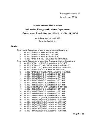Package Scheme of
                                                      Incentives - 2013


                       Government of Maharashtra
              Industries, Energy and Labour Department
           Government Resolution No.: PSI -2013/ (CR- 54 )/IND-8

                         Mantralaya, Mumbai - 400 032,
                              Date: 1st April 2013.

Read –

     Government Resolutions of Industries and Labour Department,
       1. No. IDL-7064/IND-I, dated the 25/09/1964,
       2. No. IDL-7069/IND-I, dated the 02/04/1969,
       3. No. IDL-7069/IND-I, dated the 10/03/1970,
       4. No. IDL-7073/34605/IND-I (B), dated the 23/10/1973,
     Government Resolutions of Industries, Energy and Labour Department
       5. No. IDL-7076/6212/(5)/ IND-8, dated the 18/01/1977,
       6. No. IDL-7076/48287/(295) / IND-8, dated the 17/09/1977,
       7. No. IDL-7079/81133/(1925)/ IND-8, dated the 18/10/1979,
       8. No. IDL-7079/(2043)/ IND-8, dated the 05/01/1980,
       9. No. IDL-7079/95227/(2540)/ IND-8, dated the 11/8/1980,
       10. No. IDL-7082/(3559)/IND-8, dated the 05/07/1982,
       11. No. IDL-1082/(4096)/IND-8, dated the 31/03/1983,
       12. No. IDL-1082/(4077)/IND-8, dated the 04/05/1983,
       13. No. IDL-1088/(6612)/IND-8, dated the 25/03/1988,
       14. No. IDL-1087/(6245)/IND-8, dated the 21/07/1988,
       15. No. IDL-1088/(6603)/IND-8, dated the 30/09/1988,
       16. No. IDL-2188/(11324)/IND-14, dated the 08/11/1988,
       17. No. IDL-1088/(7018)/IND-8, dated the 31/01/1989,
       18. No. IDL-1088/(7056)/IND-8, dated the 22/02/1989,
       19. No. IDL-1093/(8889)/IND-8, dated the 07/05/1993,
       20. No. IDL-1093/(9378)/IND-8, dated the 06/07/1994,
       21. No. IDL-1095/(10092)/IND-8, dated the 03/01/1996,
       22. No. IDL-1096/(13251)/IND-8, dated the 12/03/1997,
       23. No. IDL-1096/(13211)/IND-8, dated the 20/06/1997,
       24. No. IDL-1097/(13563)/IND-8, dated the 27/11/1997,
       25. No. IDL-1097/(13637)/IND-8, dated the 28/11/1997,
       26. No. IDL-1097/(13478)/IND-8, dated the 29/11/1997,
       27. No. IDL-1097/(13385)/IND-8, dated the 17/01/1998,
                                                                    Page 1 of 36
 