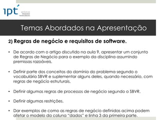 Temas Abordados na Apresentação
2) Regras de negócio e requisitos de software.

• De acordo com o artigo discutido na aula 9, apresentar um conjunto
  de Regras de Negócio para o exemplo da disciplina assumindo
  premissas razoáveis.

• Definir parte dos conceitos do domínio do problema segundo o
  vocabulário SBVR e suplementar alguns deles, quando necessário, com
  regras de negócio estruturais.

• Definir algumas regras de processos de negócio segundo o SBVR.

• Definir algumas restrições.

• Dar exemplos de como as regras de negócio definidas acima podem
  afetar o modelo da coluna “dados” e linha 3 da primeira parte.
 