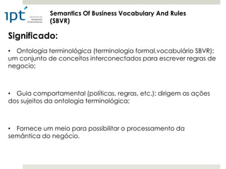 Semantics Of Business Vocabulary And Rules
             (SBVR)

Significado:
• Ontologia terminológica (terminologia formal,vocabulário SBVR):
um conjunto de conceitos interconectados para escrever regras de
negocio;



• Guia comportamental (políticas, regras, etc.): dirigem as ações
dos sujeitos da ontologia terminológica;



• Fornece um meio para possibilitar o processamento da
semântica do negócio.
 