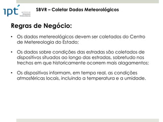 SBVR – Coletar Dados Meteorológicos


Regras de Negócio:
• Os dados metereológicos devem ser coletados do Centro
  de Metereologia do Estado;

• Os dados sobre condições das estradas são coletados de
  dispositivos situados ao longo das estradas, sobretudo nos
  trechos em que historicamente ocorrem mais alagamentos;

• Os dispositivos informam, em tempo real, as condições
  atmosféricas locais, incluindo a temperatura e a umidade.
 