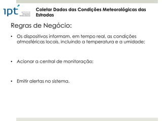 Coletar Dados das Condições Meteorológicas das
           Estradas

Regras de Negócio:
• Os dispositivos informam, em tempo real, as condições
  atmosféricas locais, incluindo a temperatura e a umidade;



• Acionar a central de monitoração;



• Emitir alertas no sistema.
 