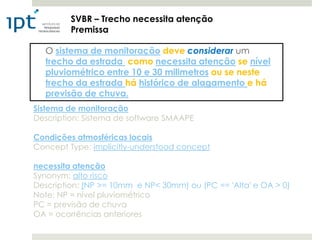 SVBR – Trecho necessita atenção
         Premissa

  O sistema de monitoração deve considerar um
  trecho da estrada como necessita atenção se nível
  pluviométrico entre 10 e 30 milimetros ou se neste
  trecho da estrada há histórico de alagamento e há
  previsão de chuva.
Sistema de monitoração
Description: Sistema de software SMAAPE

Condições atmosféricas locais
Concept Type: implicitly-understood concept

necessita atenção
Synonym: alto risco
Description: (NP >= 10mm e NP< 30mm) ou (PC == 'Alta' e OA > 0)
Note: NP = nível pluviométrico
PC = previsão de chuva
OA = ocorrências anteriores
 