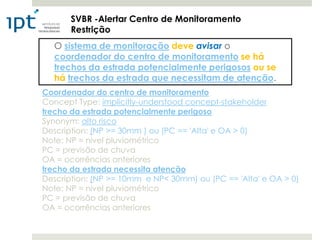 SVBR -Alertar Centro de Monitoramento
       Restrição
  O sistema de monitoração deve avisar o
  coordenador do centro de monitoramento se há
  trechos da estrada potencialmente perigosos ou se
  há trechos da estrada que necessitam de atenção.
Coordenador do centro de monitoramento
Concept Type: implicitly-understood concept-stakeholder
trecho da estrada potencialmente perigoso
Synonym: alto risco
Description: (NP >= 30mm ) ou (PC == 'Alta' e OA > 0)
Note: NP = nível pluviométrico
PC = previsão de chuva
OA = ocorrências anteriores
trecho da estrada necessita atenção
Description: (NP >= 10mm e NP< 30mm) ou (PC == 'Alta' e OA > 0)
Note: NP = nível pluviométrico
PC = previsão de chuva
OA = ocorrências anteriores
 