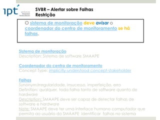SVBR – Alertar sobre Falhas
        Restrição
  O sistema de monitoração deve avisar o
  coordenador do centro de monitoramento se há
  falhas.


Sistema de monitoração
Description: Sistema de software SMAAPE

Coordenador do centro de monitoramento
Concept Type: implicitly-understood concept-stakeholder

Falhas
Synonym:irregularidade, insucesso, imperfeição, erro
Definition: qualquer, toda falha tanto de software quanto de
hardware
Description: SMAAPE deve ser capaz de detectar falhas de
software e hardware
Note: SMAAPE deve ter uma interface humano computador que
permita ao usuário do SMAAPE identificar falhas no sistema
 