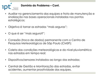 Domínio do Problema – Cont.

• Auxiliar no gerenciamento das equipes e frota de manutenção e
  sinalização nas bases operacionais instaladas nos pontos
  estratégicos;

• Objetivo é tornar as estradas “mais seguras”;

• O que é ser “mais seguro?”;

• Conexão (troca de dados) permanente com o Centro de
  Pesquisas Meteorológicos de Sãp Paulo (CMSP);

• Coleta das condições meteorológicas e do nível pluviométrico
  nas estradas em tempo real;

• Dispositivos/sensores instalados ao longo das estradas;

• Central de Gestão e Monitoração das estradas, evitar
  acidentes, aumentar proatividade das equipes.
 